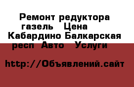 Ремонт редуктора газель › Цена ­ 2 - Кабардино-Балкарская респ. Авто » Услуги   